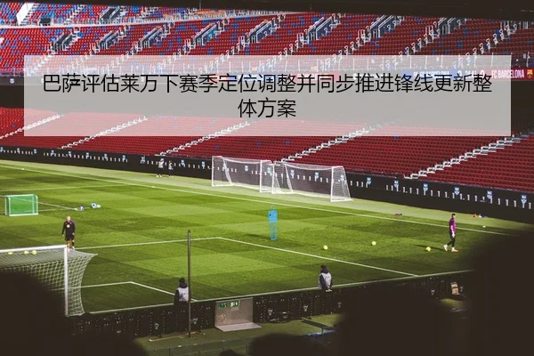 巴萨评估莱万下赛季定位调整并同步推进锋线更新整体方案