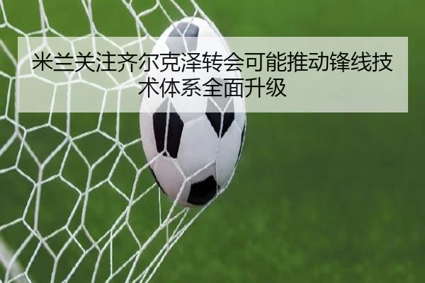 米兰关注齐尔克泽转会可能推动锋线技术体系全面升级