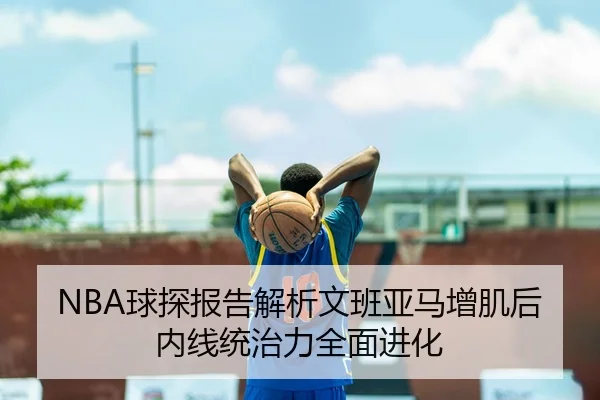 NBA球探报告解析文班亚马增肌后内线统治力全面进化 - kaiyun