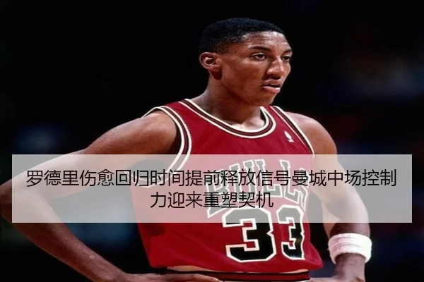 罗德里伤愈回归时间提前释放信号曼城中场控制力迎来重塑契机 - kaiyun