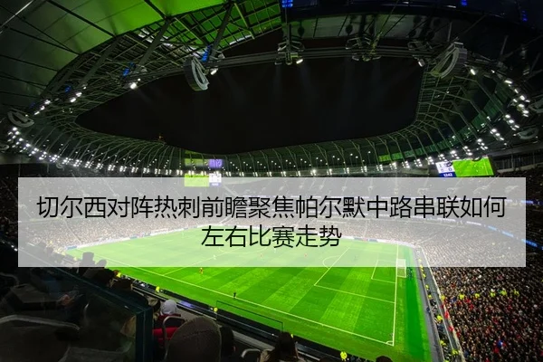 切尔西对阵热刺前瞻聚焦帕尔默中路串联如何左右比赛走势